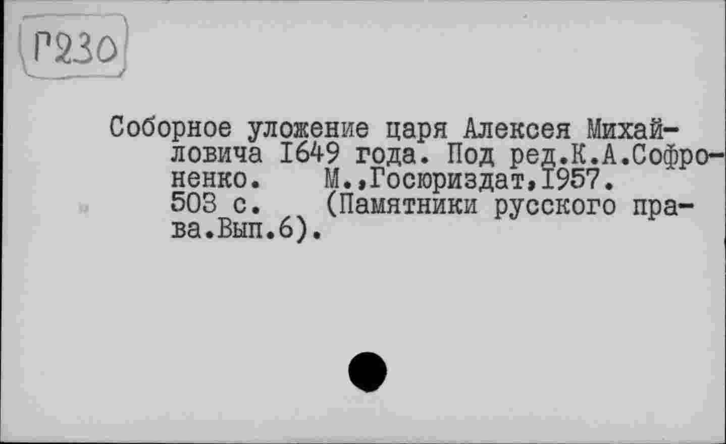 ﻿Р23О.
Соборное уложение царя Алексея Михайловича 1649 года. Под ред.К.А.Софро-ненко.	М.,Госюриздат,1957.
503 с.	(Памятники русского пра-
ва.Вып. 6).